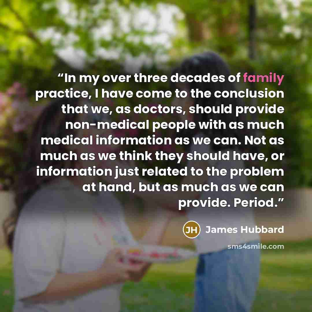 “In my over three decades of family practice, I have come to the conclusion that we, as doctors, should provide non-medical people with as much medical information as we can. Not as much as we think they should have, or information just related to the problem at hand, but as much as we can provide…” quote by James Hubbard