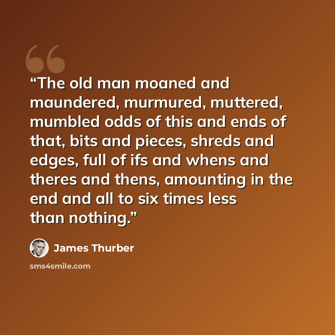 “The old man moaned and maundered, murmured, muttered, mumbled odds of this and ends of that, bits and pieces, shreds and edges, full of ifs and whens and theres and thens, amounting in the end and all to six times less than nothing.” quote by James Thurber