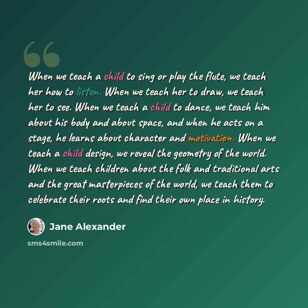 “When we teach a child to sing or play the flute, we teach her how to listen. When we teach her to draw, we teach her to see. When we teach a child to dance, we teach him about his body and about space, and when he acts on a stage, he learns about character and motivation. When we teach a child…” quote by Jane Alexander