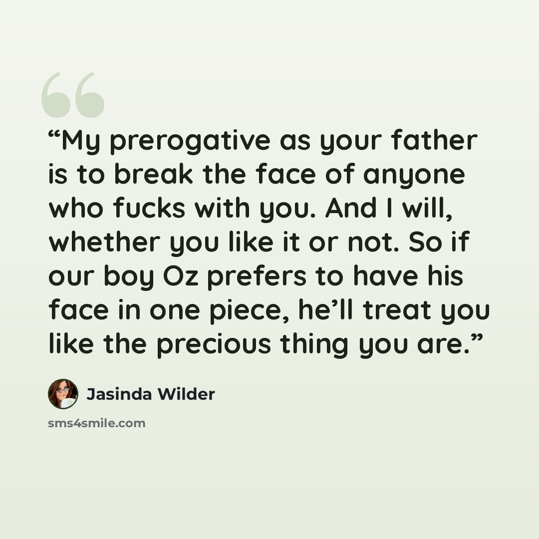 “My prerogative as your father is to break the face of anyone who fucks with you. And I will, whether you like it or not. So if our boy Oz prefers to have his face in one piece, he’ll treat you like the precious thing you are.” quote by Jasinda Wilder