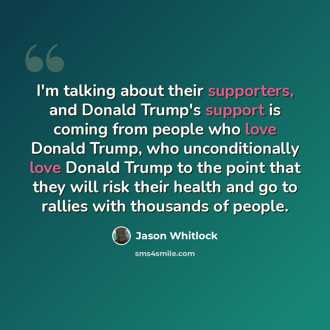 “I'm talking about their supporters, and Donald Trump's support is coming from people who love Donald Trump, who unconditionally love Donald Trump to the point that they will risk their health and go to rallies with thousands of people.” quote by Jason Whitlock