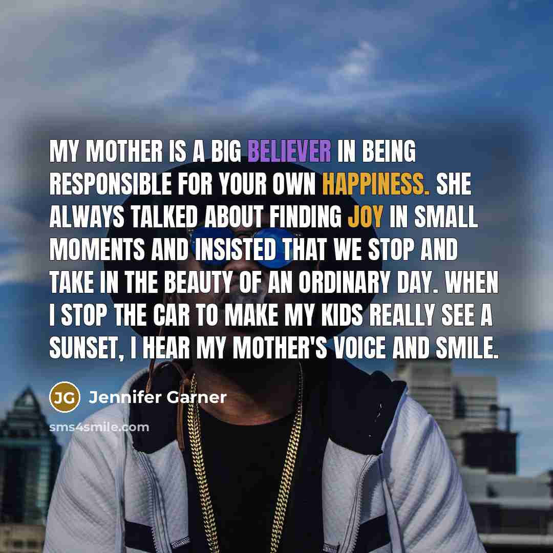 “My mother is a big believer in being responsible for your own happiness. She always talked about finding joy in small moments and insisted that we stop and take in the beauty of an ordinary day. When I stop the car to make my kids really see a sunset, I hear my mother's voice and smile.” quote by Jennifer Garner