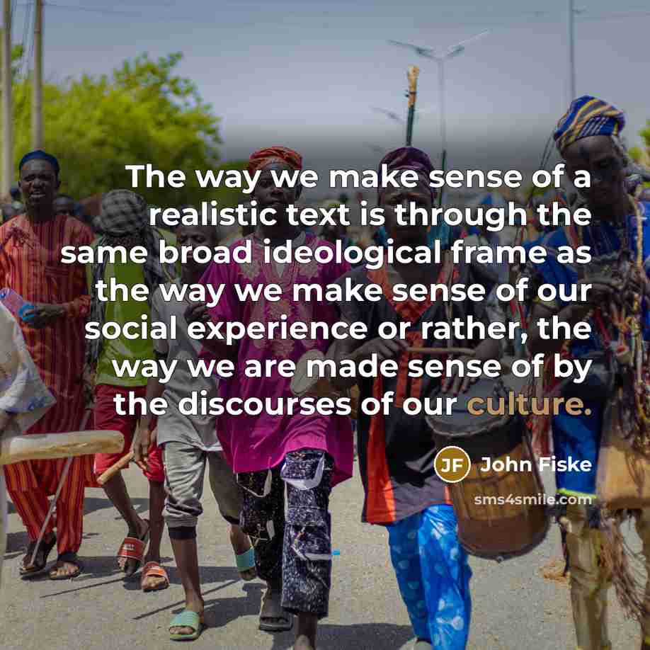 “The way we make sense of a realistic text is through the same broad ideological frame as the way we make sense of our social experience or rather, the way we are made sense of by the discourses of our culture.” quote by John Fiske