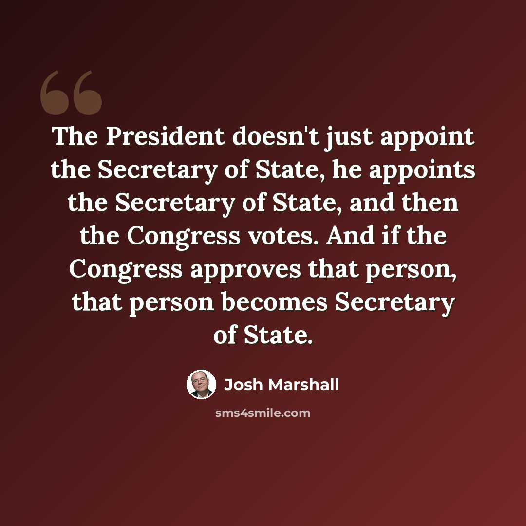 “The President doesn't just appoint the Secretary of State, he appoints the Secretary of State, and then the Congress votes. And if the Congress approves that person, that person becomes Secretary of State.” quote by Josh Marshall