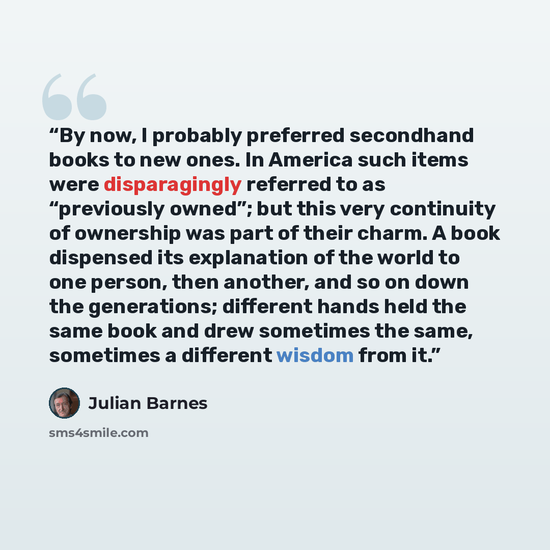 “By now, I probably preferred secondhand books to new ones. In America such items were disparagingly referred to as “previously owned”; but this very continuity of ownership was part of their charm. A book dispensed its explanation of the world to one person, then another, and so on down the…” quote by Julian Barnes