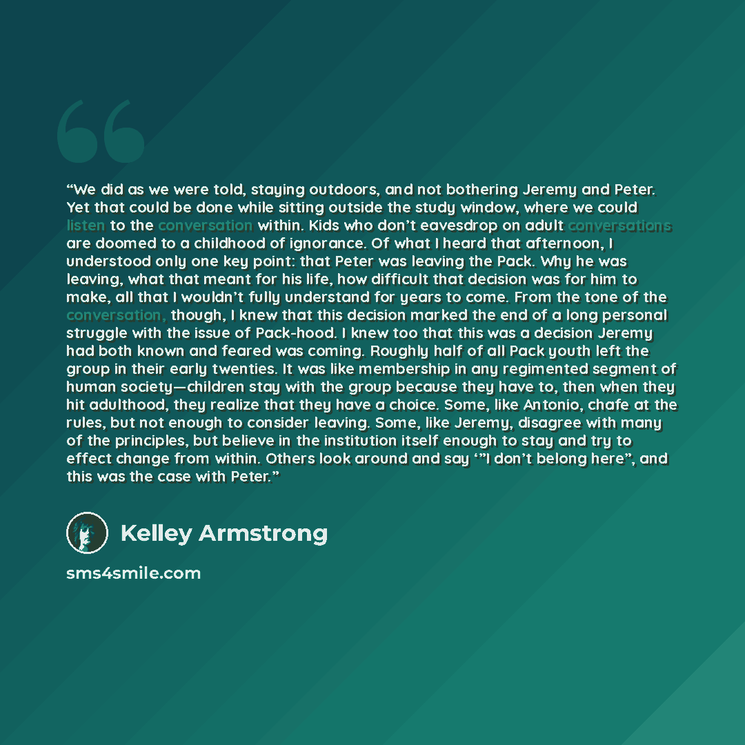 “We did as we were told, staying outdoors, and not bothering Jeremy and Peter. Yet that could be done while sitting outside the study window, where we could listen to the conversation within. Kids who don’t eavesdrop on adult conversations are doomed to a childhood of ignorance. Of what I heard…” quote by Kelley Armstrong