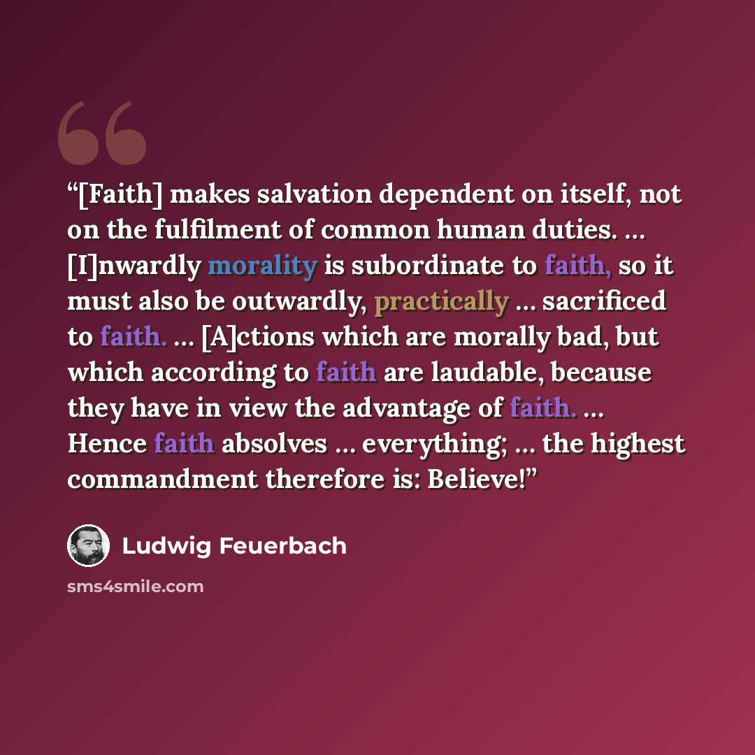 “[Faith] makes salvation dependent on itself, not on the fulfilment of common human duties. … [I]nwardly morality is subordinate to faith, so it must also be outwardly, practically … sacrificed to faith. … [A]ctions which are morally bad, but which according to faith are laudable, because they have…” quote by Ludwig Feuerbach