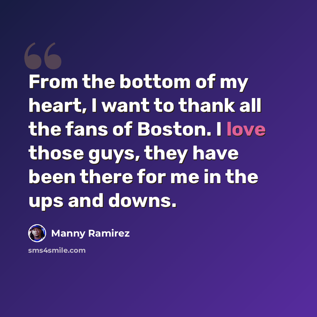 “From the bottom of my heart, I want to thank all the fans of Boston. I love those guys, they have been there for me in the ups and downs.” quote by Manny Ramirez