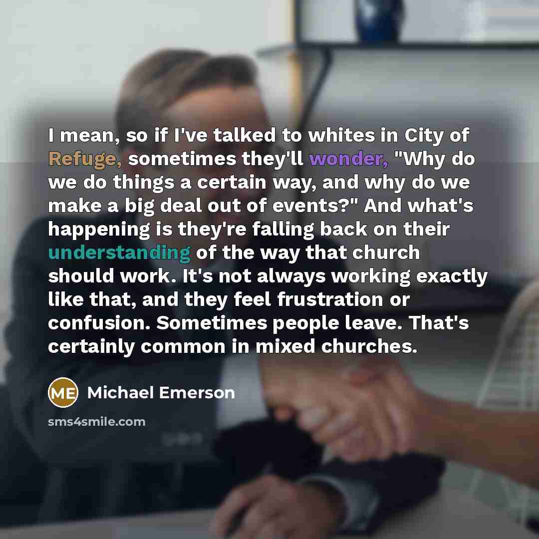 “I mean, so if I've talked to whites in City of Refuge, sometimes they'll wonder, "Why do we do things a certain way, and why do we make a big deal out of events?" And what's happening is they're falling back on their understanding of the way that church should work. It's not always working exactly…” quote by Michael Emerson