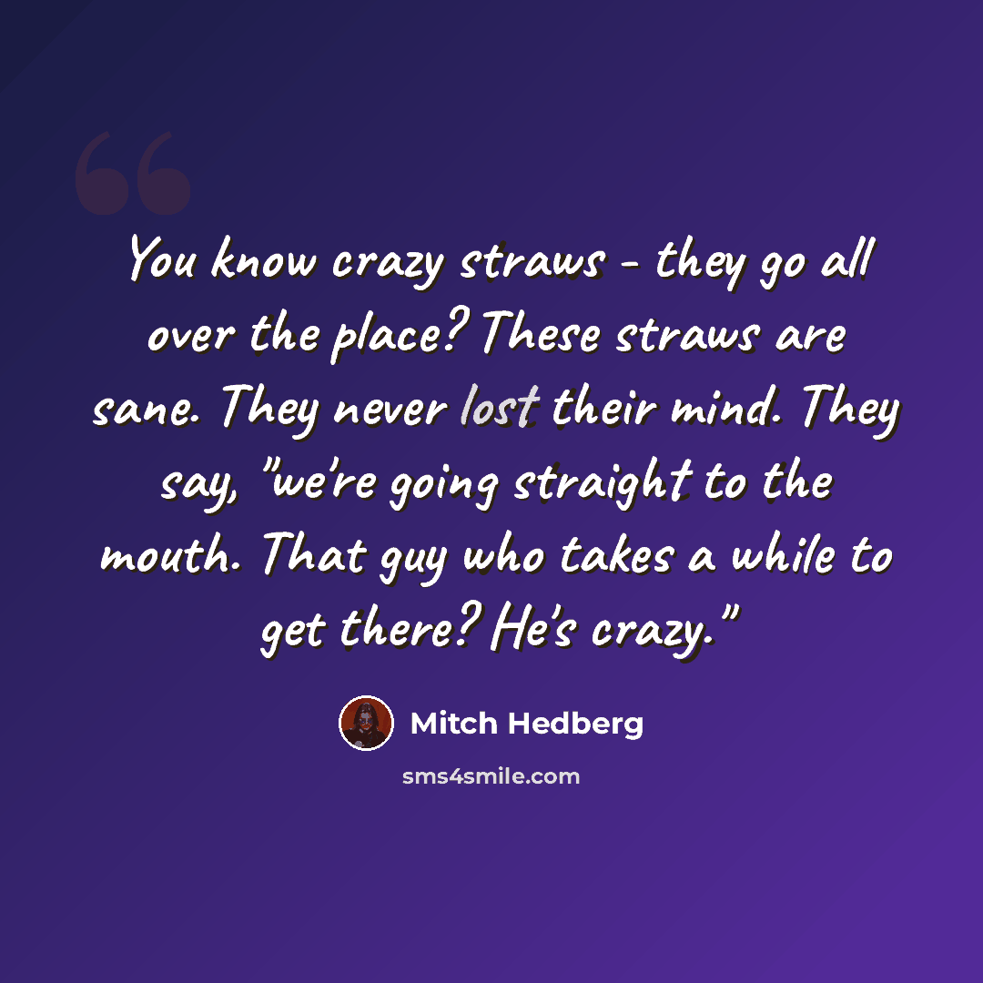 “You know crazy straws - they go all over the place? These straws are sane. They never lost their mind. They say, "we're going straight to the mouth. That guy who takes a while to get there? He's crazy."” quote by Mitch Hedberg