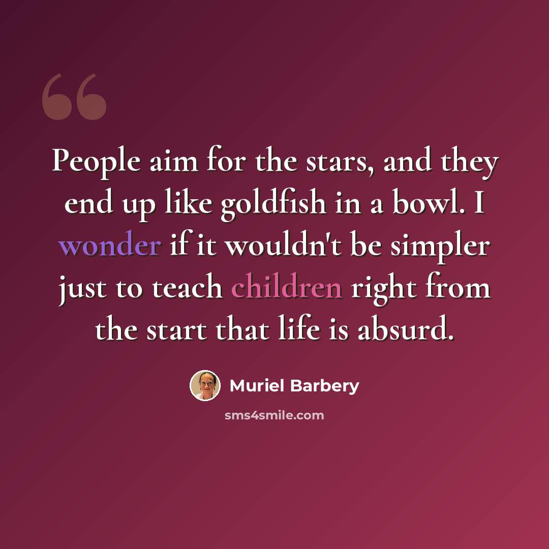 “People aim for the stars, and they end up like goldfish in a bowl. I wonder if it wouldn't be simpler just to teach children right from the start that life is absurd.” quote by Muriel Barbery