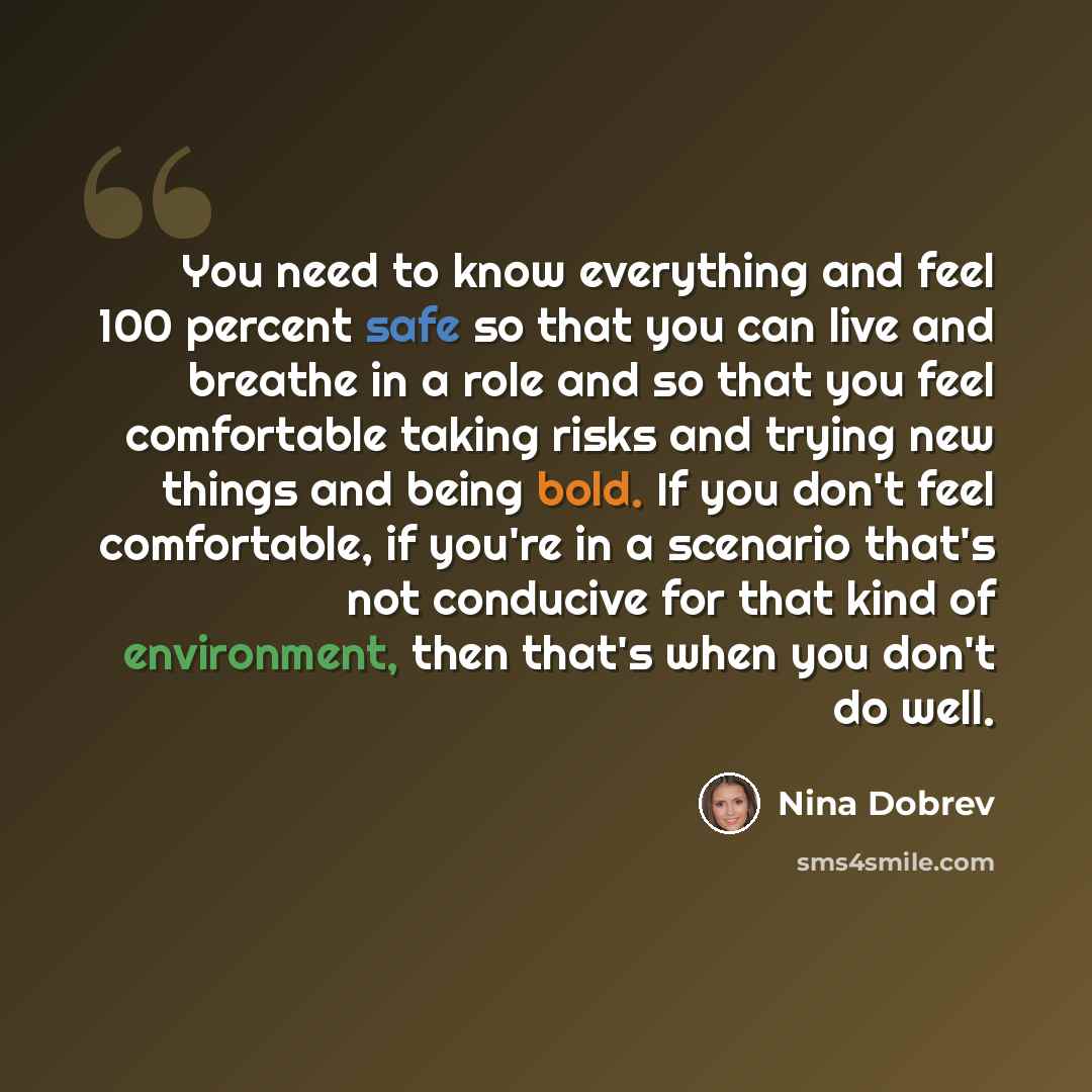 “You need to know everything and feel 100 percent safe so that you can live and breathe in a role and so that you feel comfortable taking risks and trying new things and being bold. If you don't feel comfortable, if you're in a scenario that's not conducive for that kind of environment, then that's…” quote by Nina Dobrev