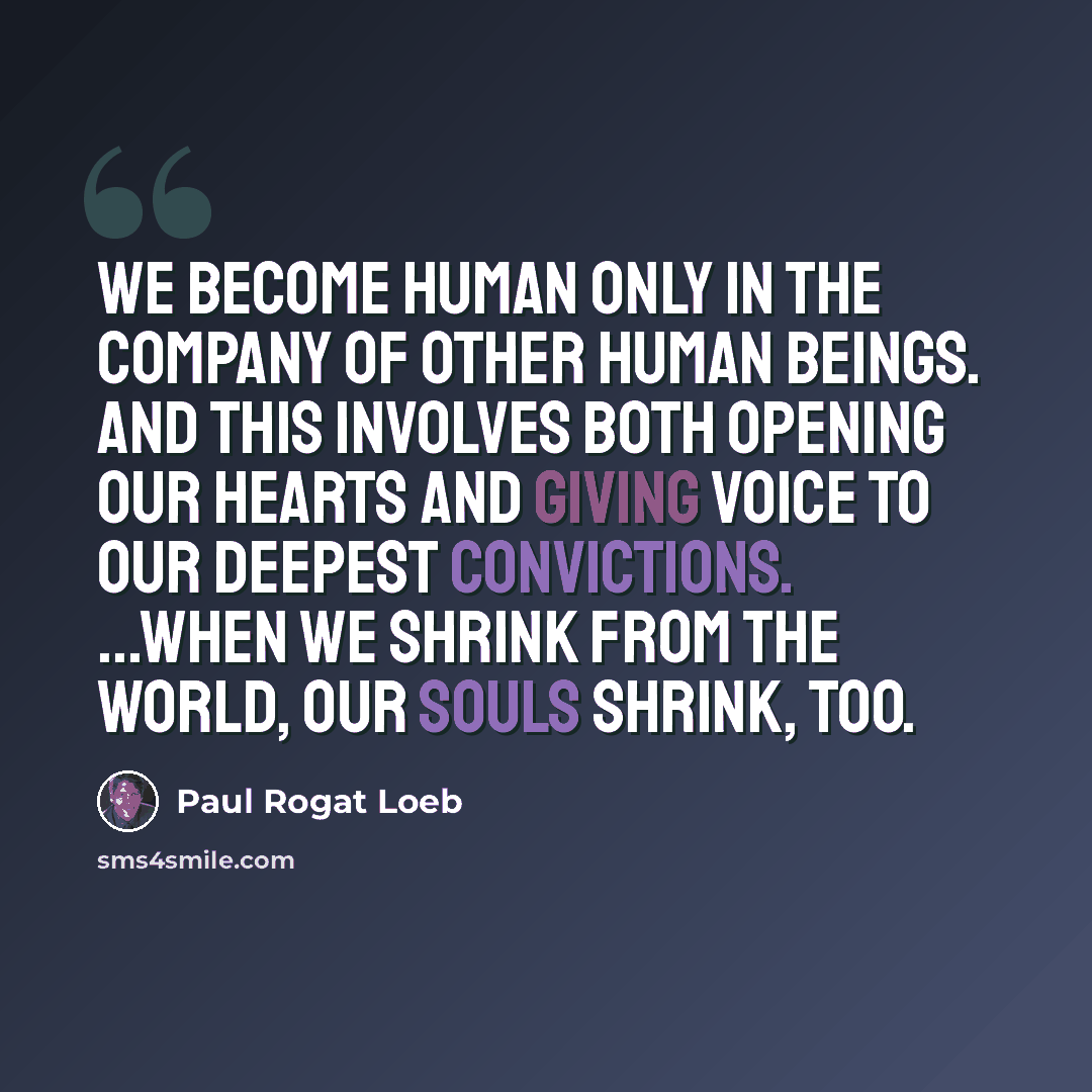 “We become human only in the company of other human beings. And this involves both opening our hearts and giving voice to our deepest convictions. ...When we shrink from the world, our souls shrink, too.” quote by Paul Rogat Loeb