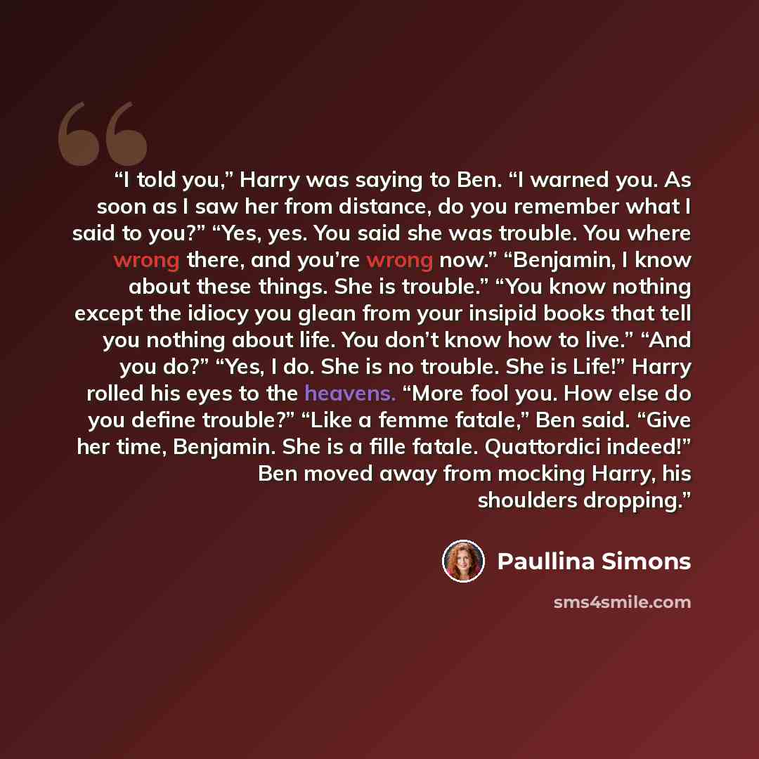 “I told you,” Harry was saying to Ben. “I warned you. As soon as I saw her from distance, do you remember what I said to you?” “Yes, yes. You said she was trouble. You where wrong there, and you’re wrong now.” “Benjamin, I know about these things. She is trouble.” “You know nothing except the…” quote by Paullina Simons