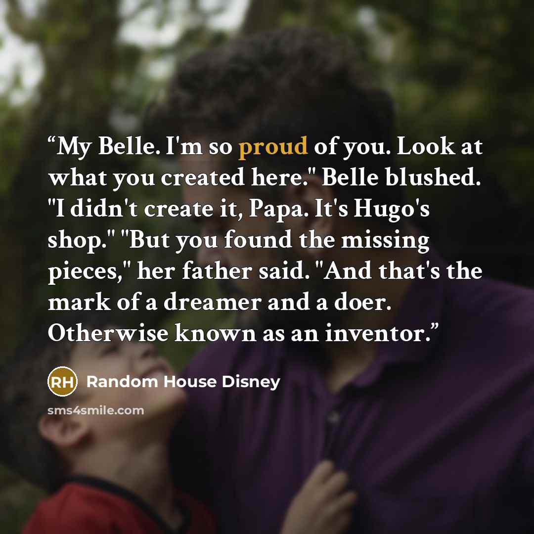 “My Belle. I'm so proud of you. Look at what you created here." Belle blushed. "I didn't create it, Papa. It's Hugo's shop." "But you found the missing pieces," her father said. "And that's the mark of a dreamer and a doer. Otherwise known as an inventor.” quote by Random House Disney