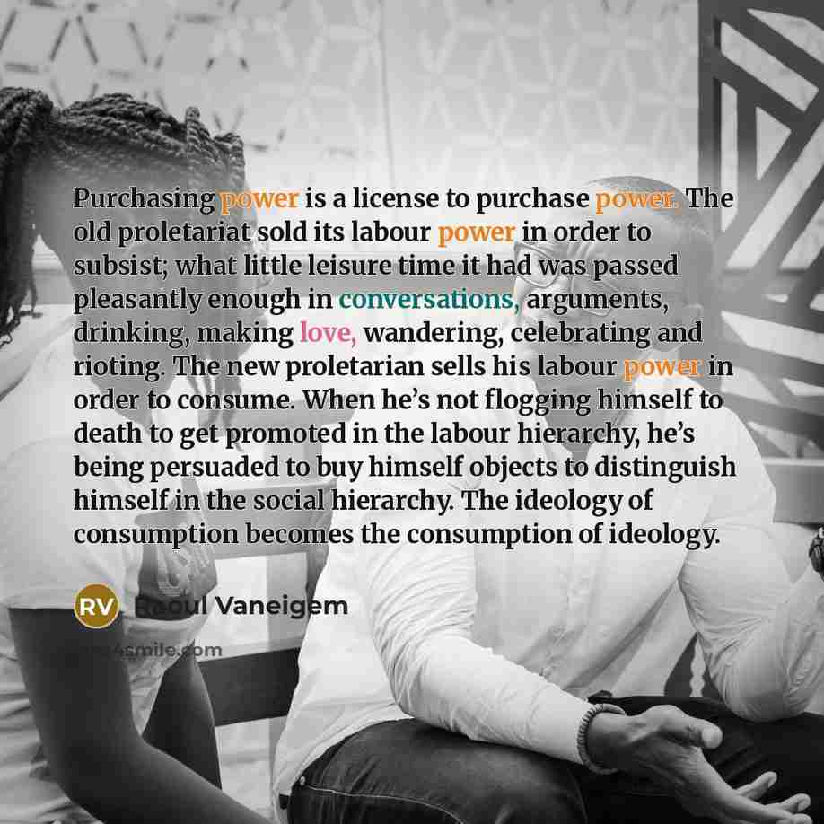 “Purchasing power is a license to purchase power. The old proletariat sold its labour power in order to subsist; what little leisure time it had was passed pleasantly enough in conversations, arguments, drinking, making love, wandering, celebrating and rioting. The new proletarian sells his labour…” quote by Raoul Vaneigem