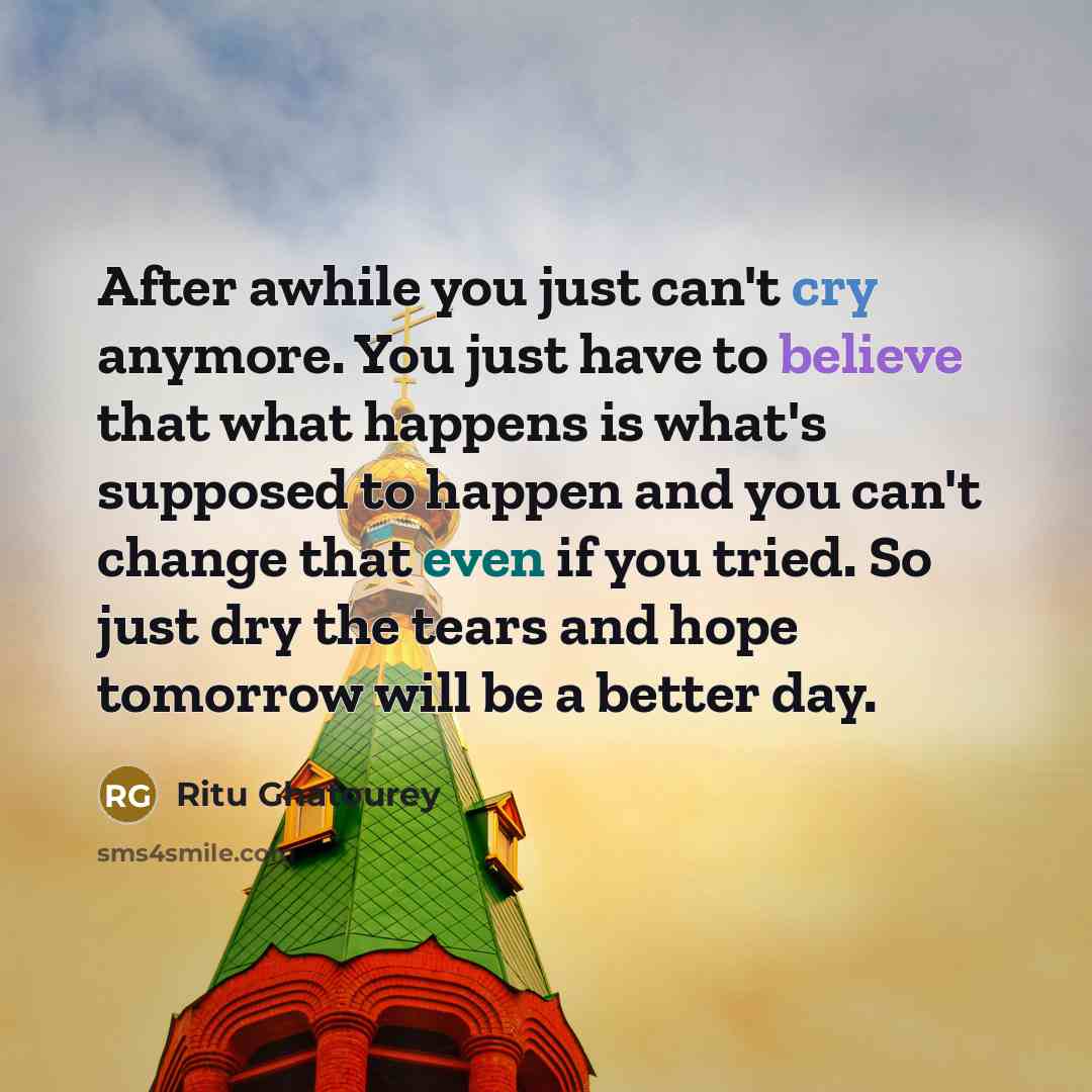 “After awhile you just can't cry anymore. You just have to believe that what happens is what's supposed to happen and you can't change that even if you tried. So just dry the tears and hope tomorrow will be a better day.” quote by Ritu Ghatourey