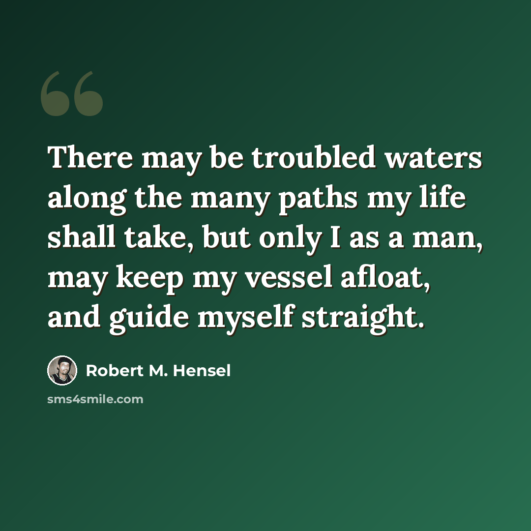 “There may be troubled waters along the many paths my life shall take, but only I as a man, may keep my vessel afloat, and guide myself straight.” quote by Robert M. Hensel