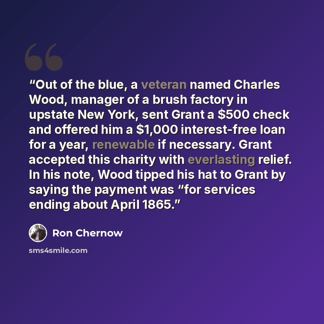 “Out of the blue, a veteran named Charles Wood, manager of a brush factory in upstate New York, sent Grant a $500 check and offered him a $1,000 interest-free loan for a year, renewable if necessary. Grant accepted this charity with everlasting relief. In his note, Wood tipped his hat to Grant by…” quote by Ron Chernow