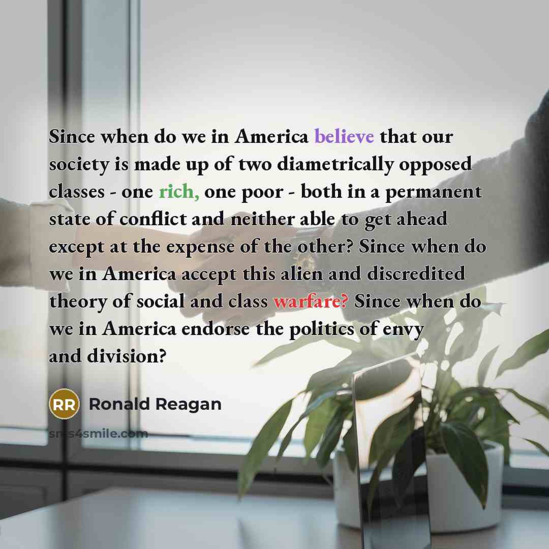 “Since when do we in America believe that our society is made up of two diametrically opposed classes - one rich, one poor - both in a permanent state of conflict and neither able to get ahead except at the expense of the other? Since when do we in America accept this alien and discredited theory…” quote by Ronald Reagan