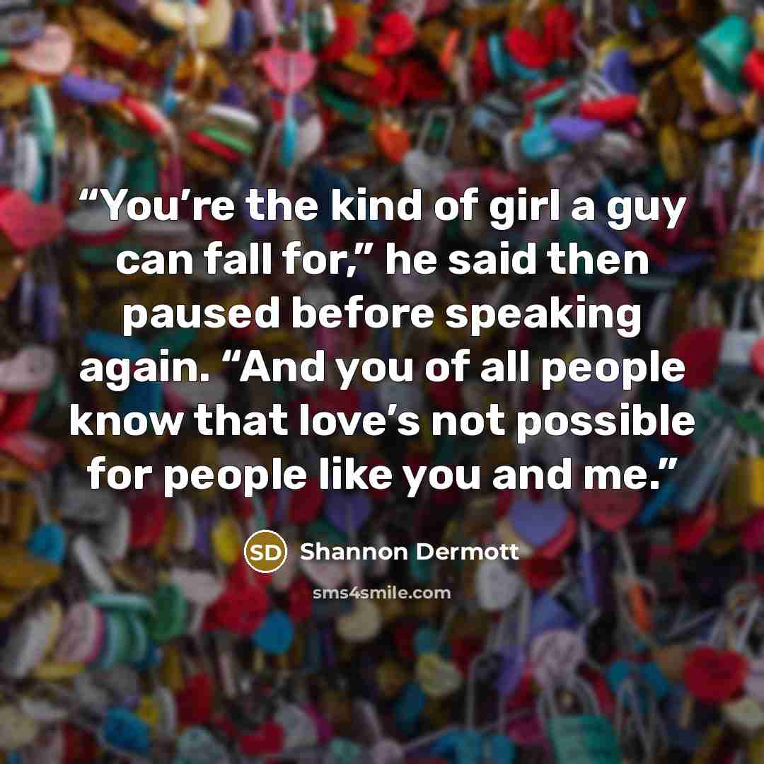 “You’re the kind of girl a guy can fall for,” he said then paused before speaking again. “And you of all people know that love’s not possible for people like you and me.” quote by Shannon Dermott