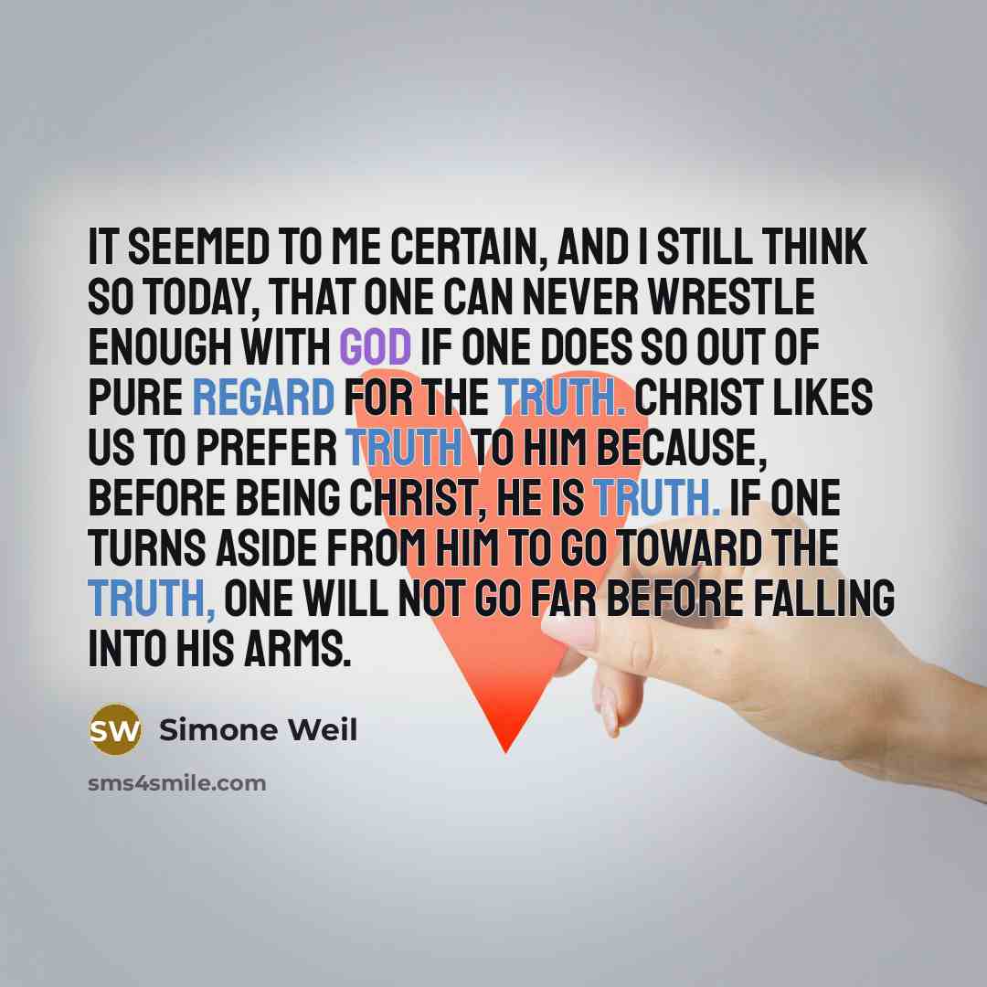 “It seemed to me certain, and I still think so today, that one can never wrestle enough with God if one does so out of pure regard for the truth. Christ likes us to prefer truth to him because, before being Christ, he is truth. If one turns aside from him to go toward the truth, one will not go far…” quote by Simone Weil