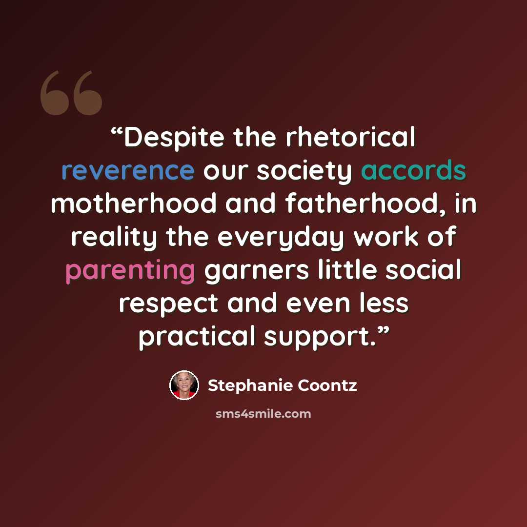 “Despite the rhetorical reverence our society accords motherhood and fatherhood, in reality the everyday work of parenting garners little social respect and even less practical support.” quote by Stephanie Coontz