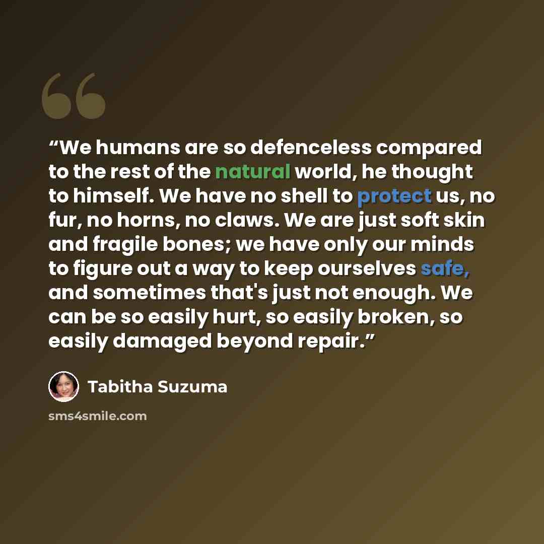 “We humans are so defenceless compared to the rest of the natural world, he thought to himself. We have no shell to protect us, no fur, no horns, no claws. We are just soft skin and fragile bones; we have only our minds to figure out a way to keep ourselves safe, and sometimes that's just not…” quote by Tabitha Suzuma
