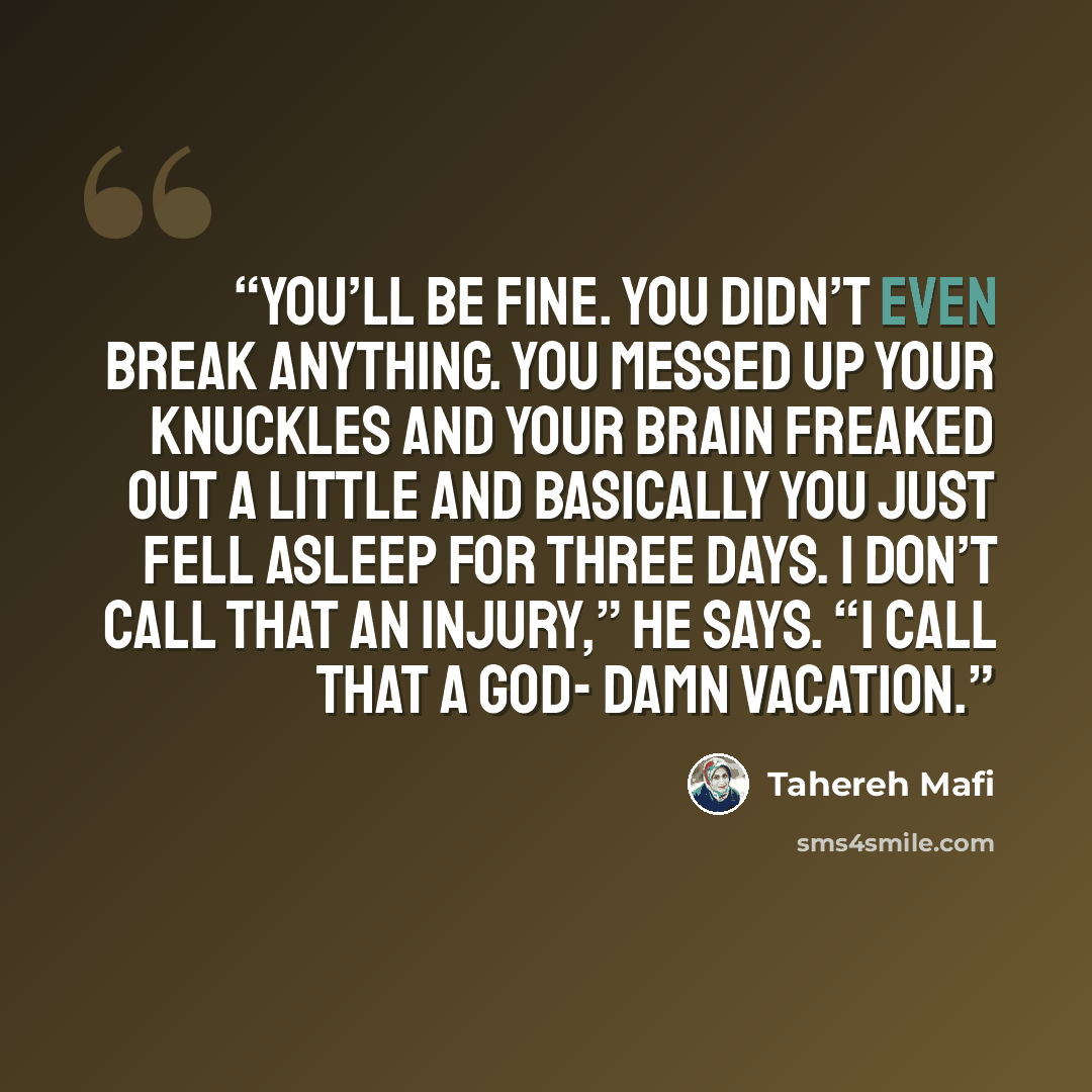 “You’ll be fine. You didn’t even break anything. You messed up your knuckles and your brain freaked out a little and basically you just fell asleep for three days. I don’t call that an injury,” he says. “I call that a god- damn vacation.” quote by Tahereh Mafi