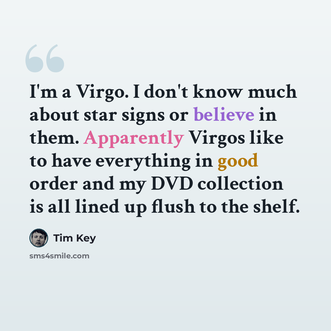 “I'm a Virgo. I don't know much about star signs or believe in them. Apparently Virgos like to have everything in good order and my DVD collection is all lined up flush to the shelf.” quote by Tim Key