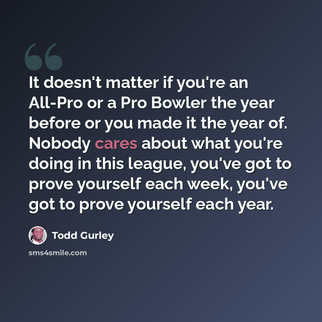 “It doesn't matter if you're an All-Pro or a Pro Bowler the year before or you made it the year of. Nobody cares about what you're doing in this league, you've got to prove yourself each week, you've got to prove yourself each year.” quote by Todd Gurley