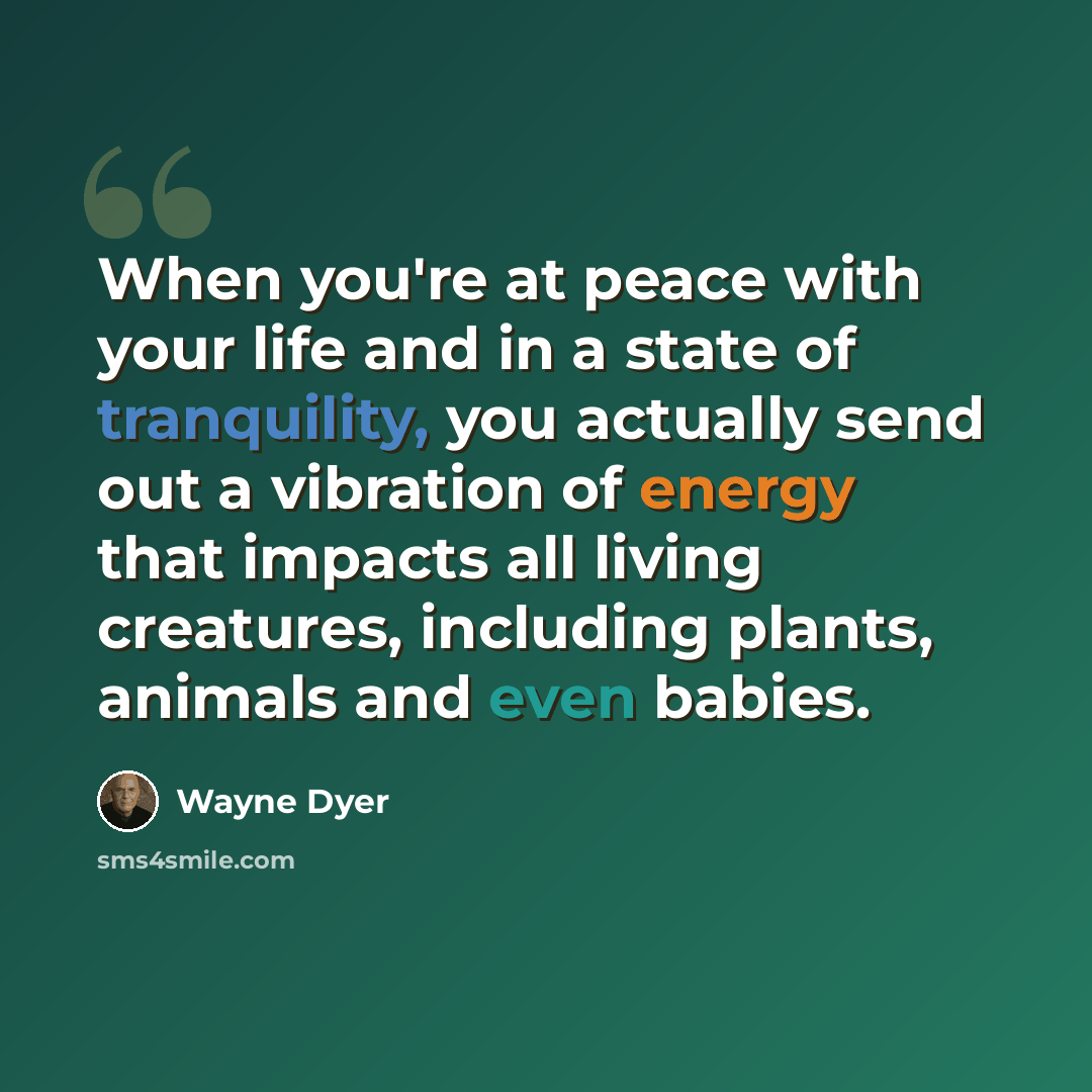 “When you're at peace with your life and in a state of tranquility, you actually send out a vibration of energy that impacts all living creatures, including plants, animals and even babies.” quote by Wayne Dyer