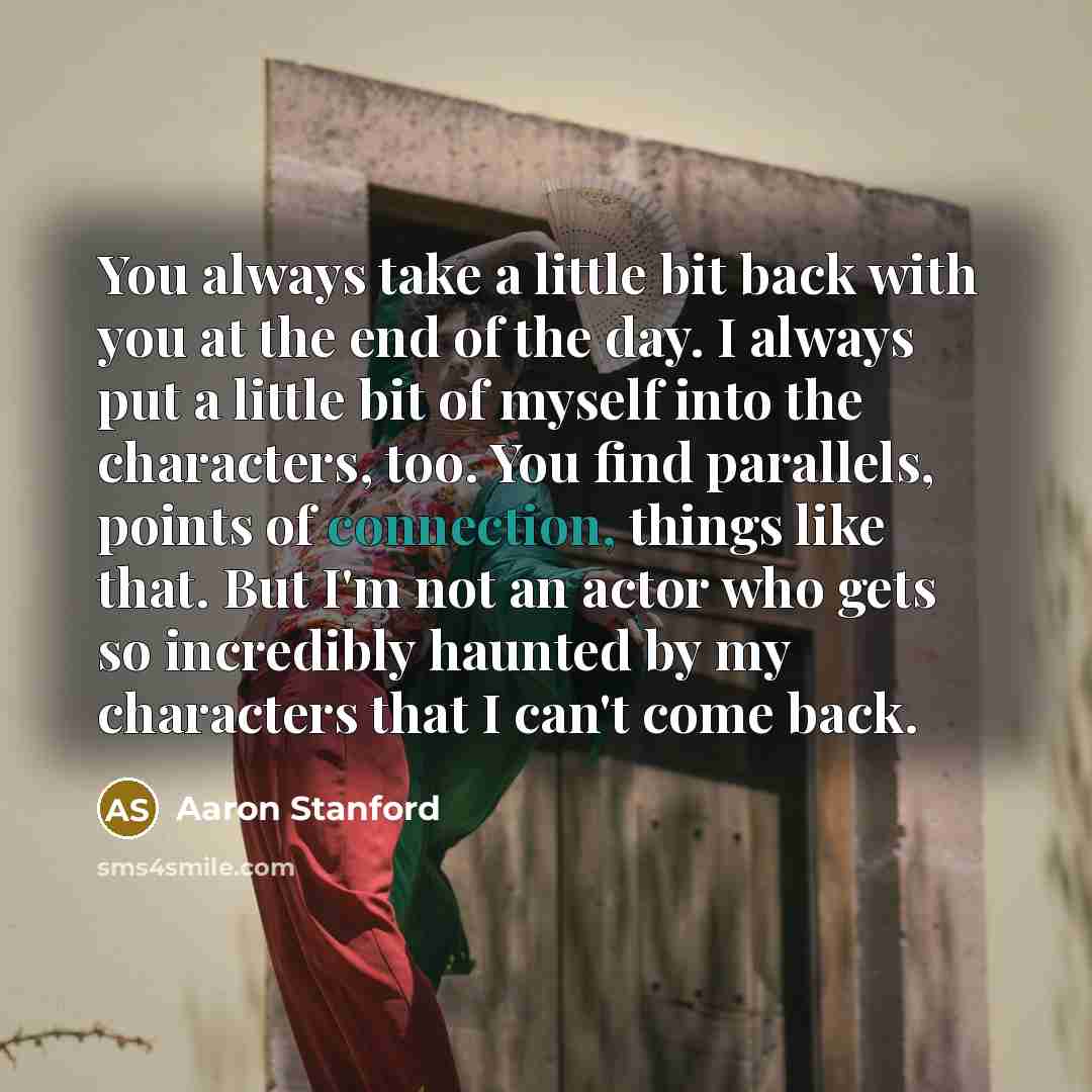 “You always take a little bit back with you at the end of the day. I always put a little bit of myself into the characters, too. You find parallels, points of connection, things like that. But I'm not an actor who gets so incredibly haunted by my characters that I can't come back.” quote by Aaron Stanford