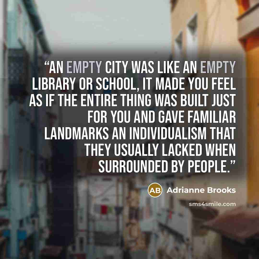 “An empty city was like an empty library or school, it made you feel as if the entire thing was built just for you and gave familiar landmarks an individualism that they usually lacked when surrounded by people.” quote by Adrianne Brooks
