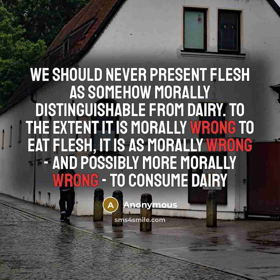 “We should never present flesh as somehow morally distinguishable from dairy. To the extent it is morally wrong to eat flesh, it is as morally wrong - and possibly more morally wrong - to consume dairy” quote by Anonymous