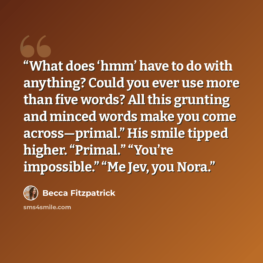 “What does ‘hmm’ have to do with anything? Could you ever use more than five words? All this grunting and minced words make you come across—primal.” His smile tipped higher. “Primal.” “You’re impossible.” “Me Jev, you Nora.” quote by Becca Fitzpatrick