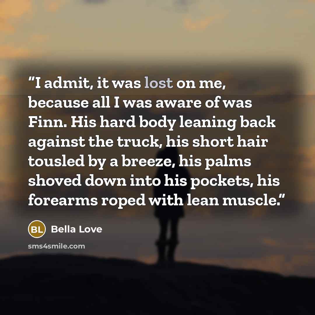 “I admit, it was lost on me, because all I was aware of was Finn. His hard body leaning back against the truck, his short hair tousled by a breeze, his palms shoved down into his pockets, his forearms roped with lean muscle.” quote by Bella Love