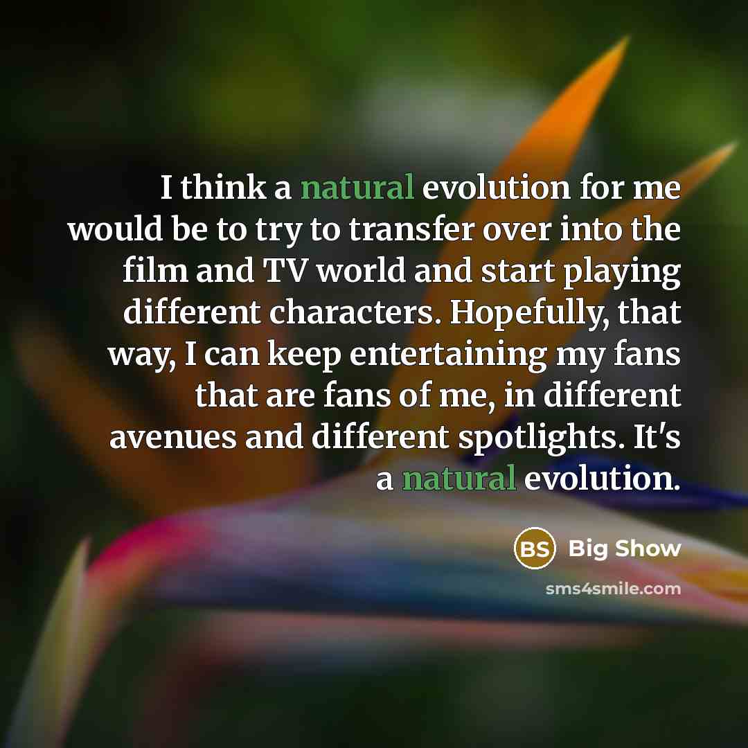 “I think a natural evolution for me would be to try to transfer over into the film and TV world and start playing different characters. Hopefully, that way, I can keep entertaining my fans that are fans of me, in different avenues and different spotlights. It's a natural evolution.” quote by Big Show
