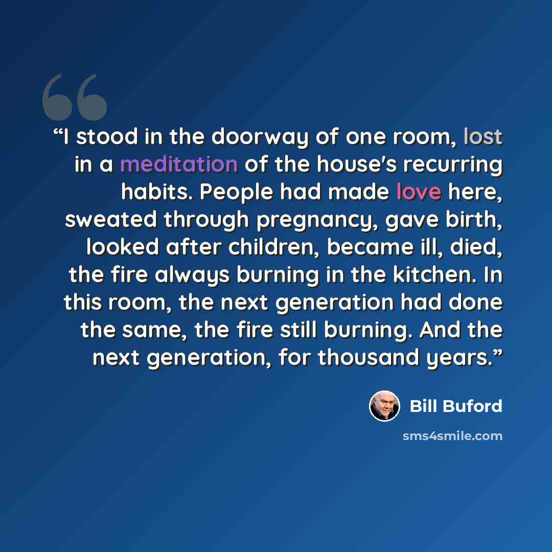 “I stood in the doorway of one room, lost in a meditation of the house's recurring habits. People had made love here, sweated through pregnancy, gave birth, looked after children, became ill, died, the fire always burning in the kitchen. In this room, the next generation had done the same, the fire…” quote by Bill Buford