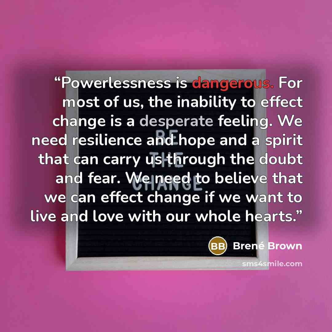 “Powerlessness is dangerous. For most of us, the inability to effect change is a desperate feeling. We need resilience and hope and a spirit that can carry us through the doubt and fear. We need to believe that we can effect change if we want to live and love with our whole hearts.” quote by Brené Brown