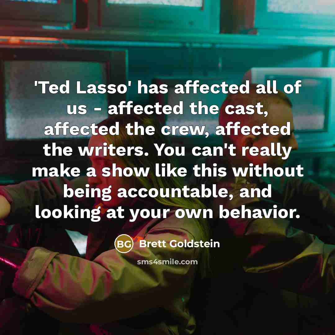 “'Ted Lasso' has affected all of us - affected the cast, affected the crew, affected the writers. You can't really make a show like this without being accountable, and looking at your own behavior.” quote by Brett Goldstein