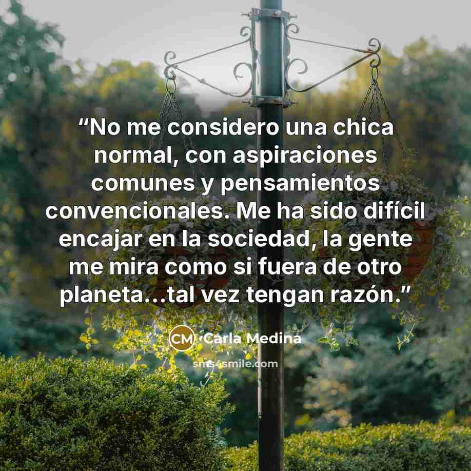 “No me considero una chica normal, con aspiraciones comunes y pensamientos convencionales. Me ha sido difícil encajar en la sociedad, la gente me mira como si fuera de otro planeta...tal vez tengan razón.” quote by Carla Medina