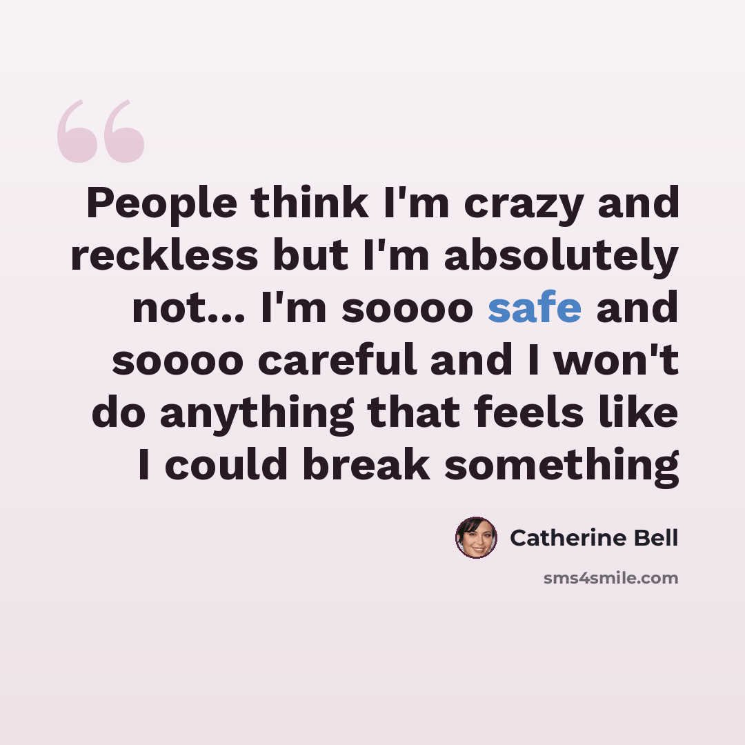 “People think I'm crazy and reckless but I'm absolutely not... I'm soooo safe and soooo careful and I won't do anything that feels like I could break something” quote by Catherine Bell