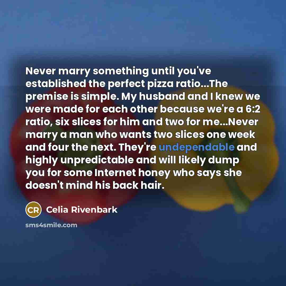 “Never marry something until you've established the perfect pizza ratio...The premise is simple. My husband and I knew we were made for each other because we're a 6:2 ratio, six slices for him and two for me...Never marry a man who wants two slices one week and four the next. They're undependable…” quote by Celia Rivenbark