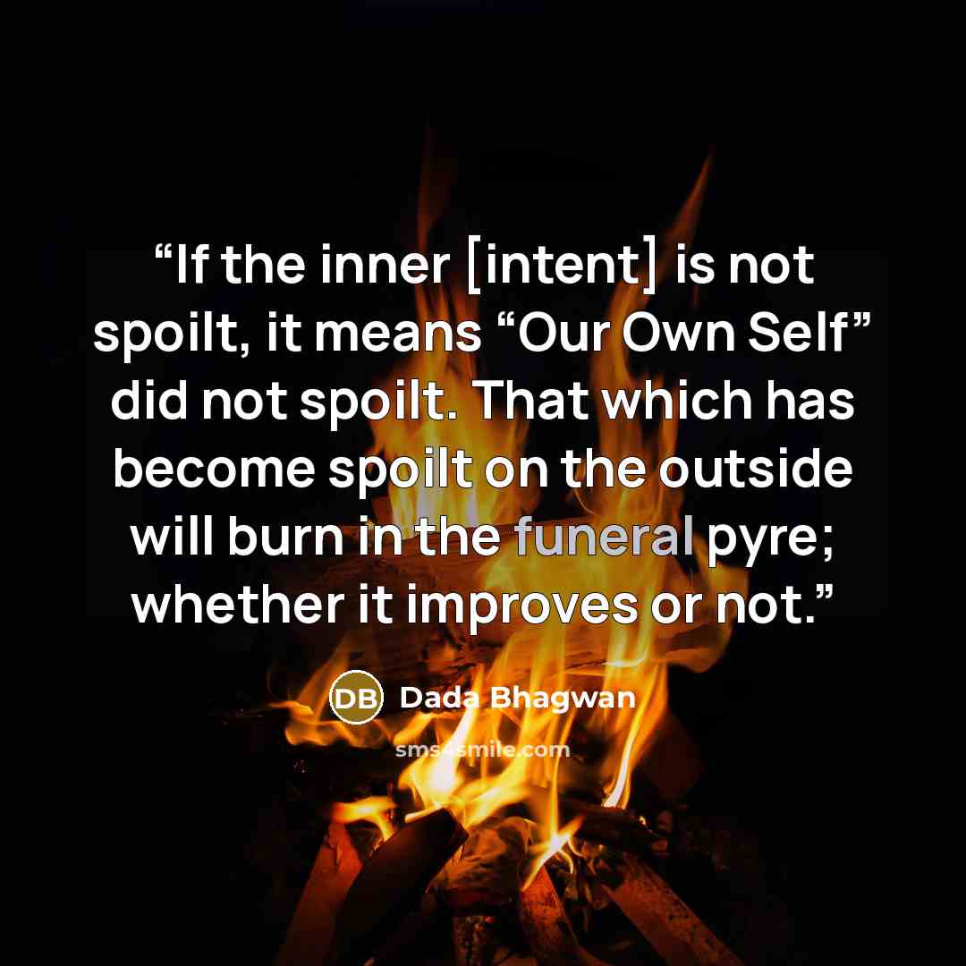 “If the inner [intent] is not spoilt, it means “Our Own Self” did not spoilt. That which has become spoilt on the outside will burn in the funeral pyre; whether it improves or not.” quote by Dada Bhagwan