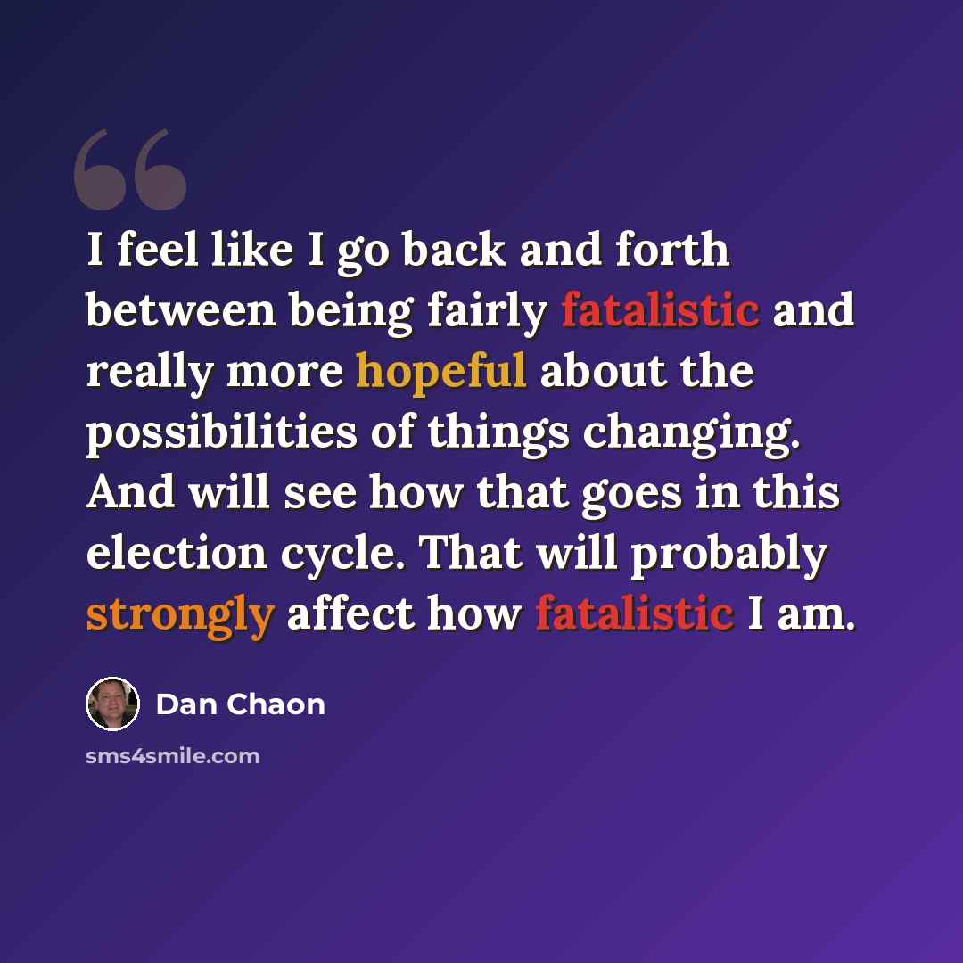 “I feel like I go back and forth between being fairly fatalistic and really more hopeful about the possibilities of things changing. And will see how that goes in this election cycle. That will probably strongly affect how fatalistic I am.” quote by Dan Chaon