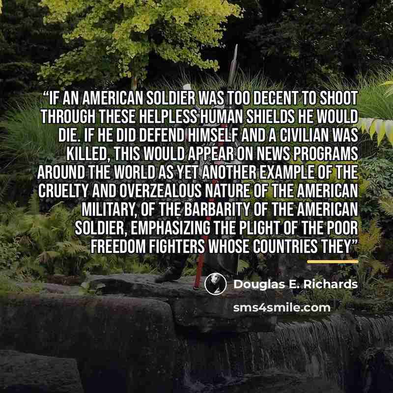 “If an American soldier was too decent to shoot through these helpless human shields he would die. If he did defend himself and a civilian was killed, this would appear on news programs around the world as yet another example of the cruelty and overzealous nature of the American military, of the…” quote by Douglas E. Richards
