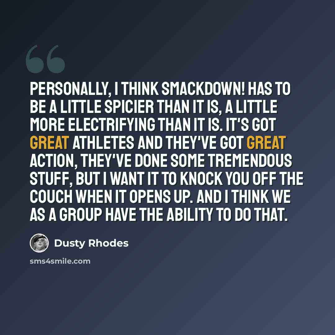 “Personally, I think SmackDown! has to be a little spicier than it is, a little more electrifying than it is. It's got great athletes and they've got great action, they've done some tremendous stuff, but I want it to knock you off the couch when it opens up. And I think we as a group have the…” quote by Dusty Rhodes