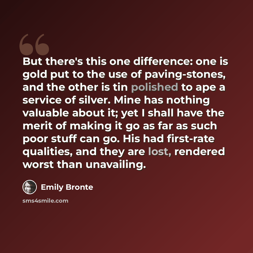 “But there's this one difference: one is gold put to the use of paving-stones, and the other is tin polished to ape a service of silver. Mine has nothing valuable about it; yet I shall have the merit of making it go as far as such poor stuff can go. His had first-rate qualities, and they are lost…” quote by Emily Bronte