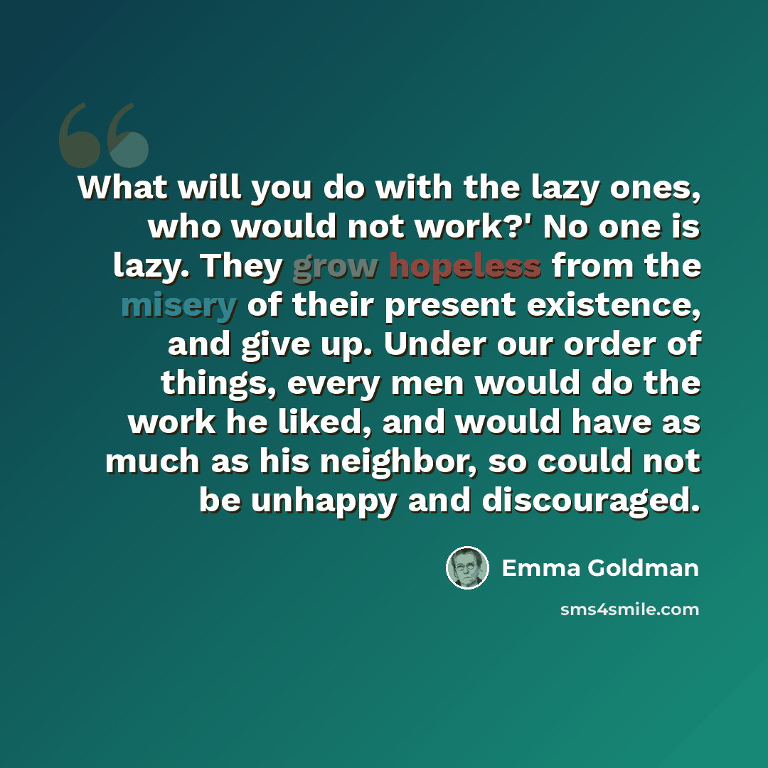 “What will you do with the lazy ones, who would not work?' No one is lazy. They grow hopeless from the misery of their present existence, and give up. Under our order of things, every men would do the work he liked, and would have as much as his neighbor, so could not be unhappy and discouraged.” quote by Emma Goldman